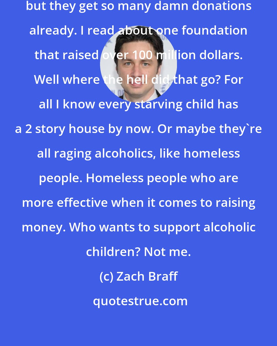 Zach Braff: Well, I've thought about donating, but they get so many damn donations already. I read about one foundation that raised over 100 million dollars. Well where the hell did that go? For all I know every starving child has a 2 story house by now. Or maybe they're all raging alcoholics, like homeless people. Homeless people who are more effective when it comes to raising money. Who wants to support alcoholic children? Not me.