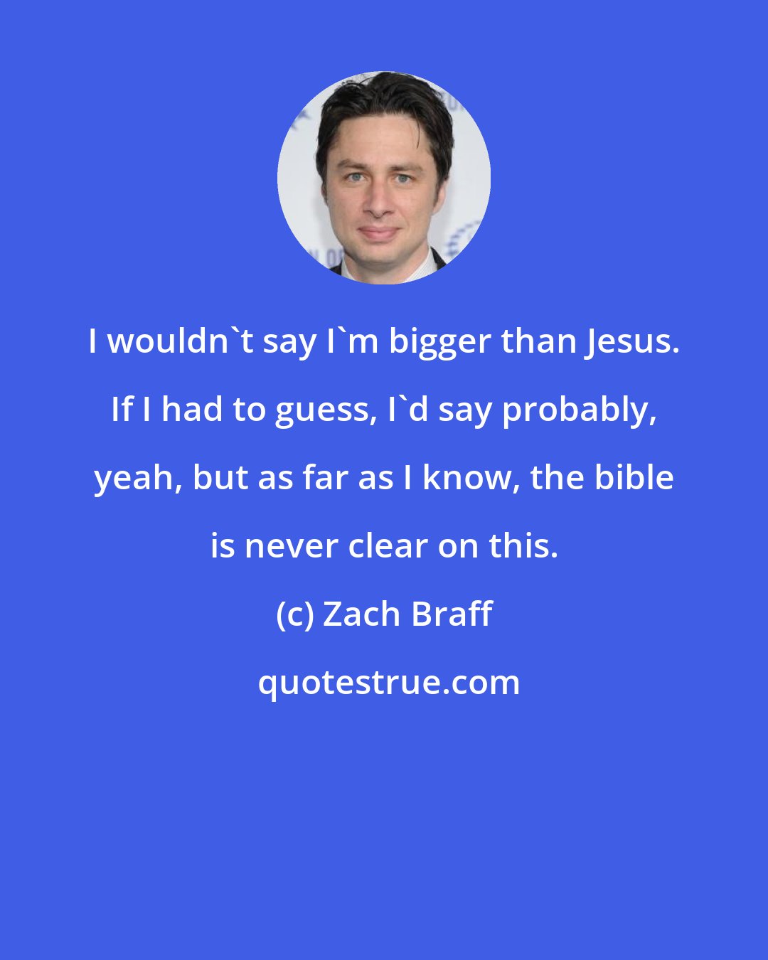 Zach Braff: I wouldn't say I'm bigger than Jesus. If I had to guess, I'd say probably, yeah, but as far as I know, the bible is never clear on this.