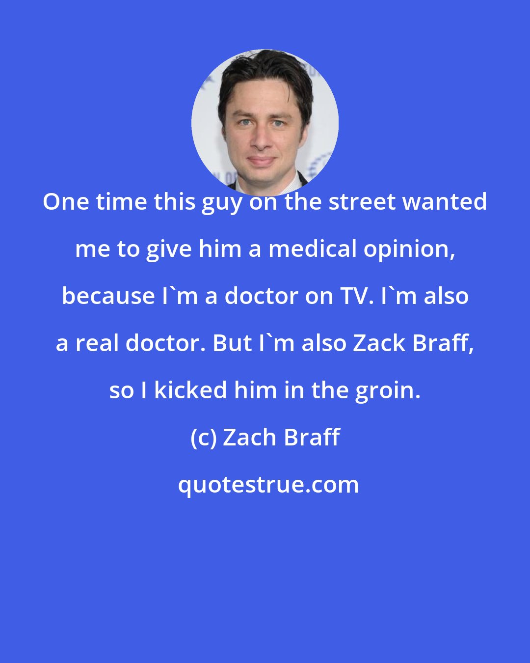 Zach Braff: One time this guy on the street wanted me to give him a medical opinion, because I'm a doctor on TV. I'm also a real doctor. But I'm also Zack Braff, so I kicked him in the groin.