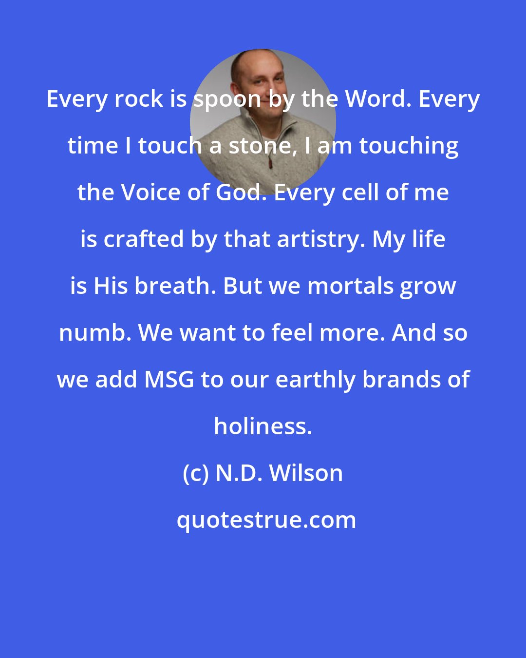 N.D. Wilson: Every rock is spoon by the Word. Every time I touch a stone, I am touching the Voice of God. Every cell of me is crafted by that artistry. My life is His breath. But we mortals grow numb. We want to feel more. And so we add MSG to our earthly brands of holiness.