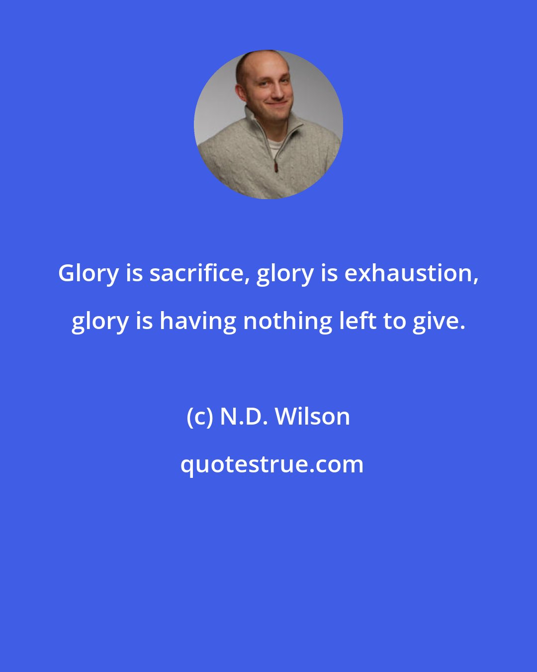 N.D. Wilson: Glory is sacrifice, glory is exhaustion, glory is having nothing left to give.