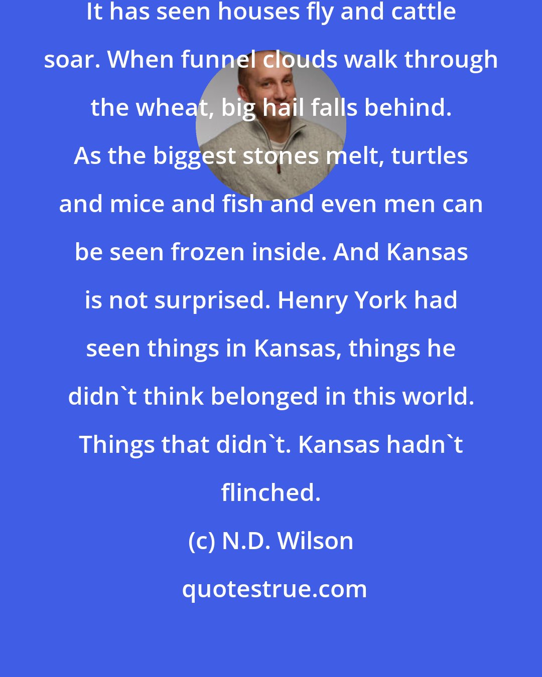 N.D. Wilson: Kansas is not easily impressed. It has seen houses fly and cattle soar. When funnel clouds walk through the wheat, big hail falls behind. As the biggest stones melt, turtles and mice and fish and even men can be seen frozen inside. And Kansas is not surprised. Henry York had seen things in Kansas, things he didn't think belonged in this world. Things that didn't. Kansas hadn't flinched.