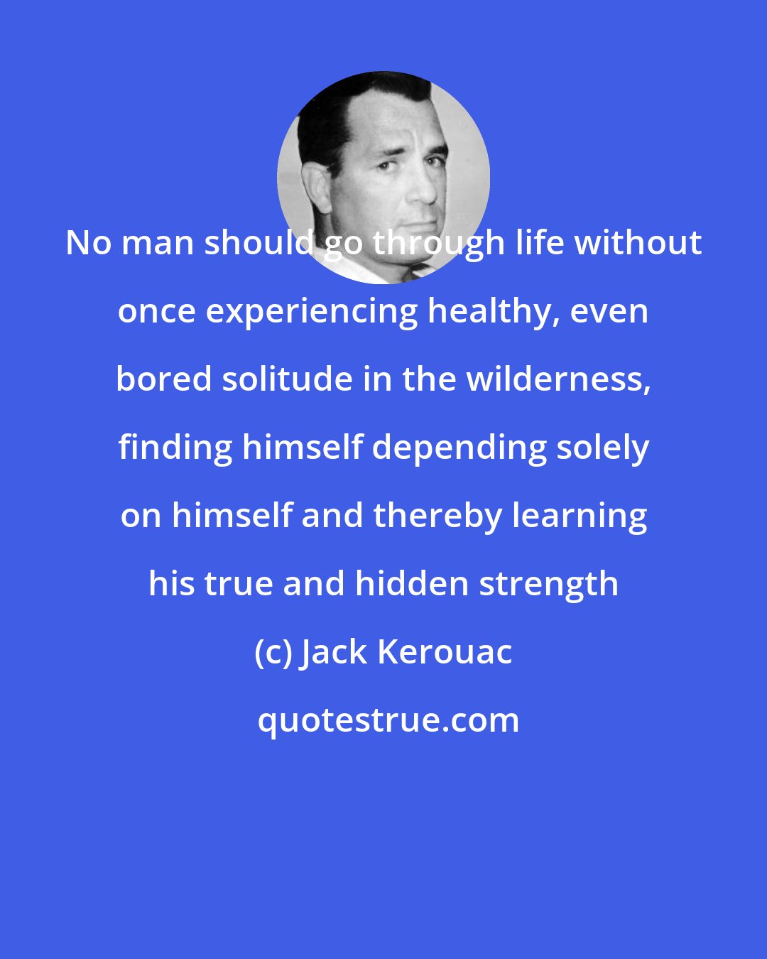 Jack Kerouac: No man should go through life without once experiencing healthy, even bored solitude in the wilderness, finding himself depending solely on himself and thereby learning his true and hidden strength