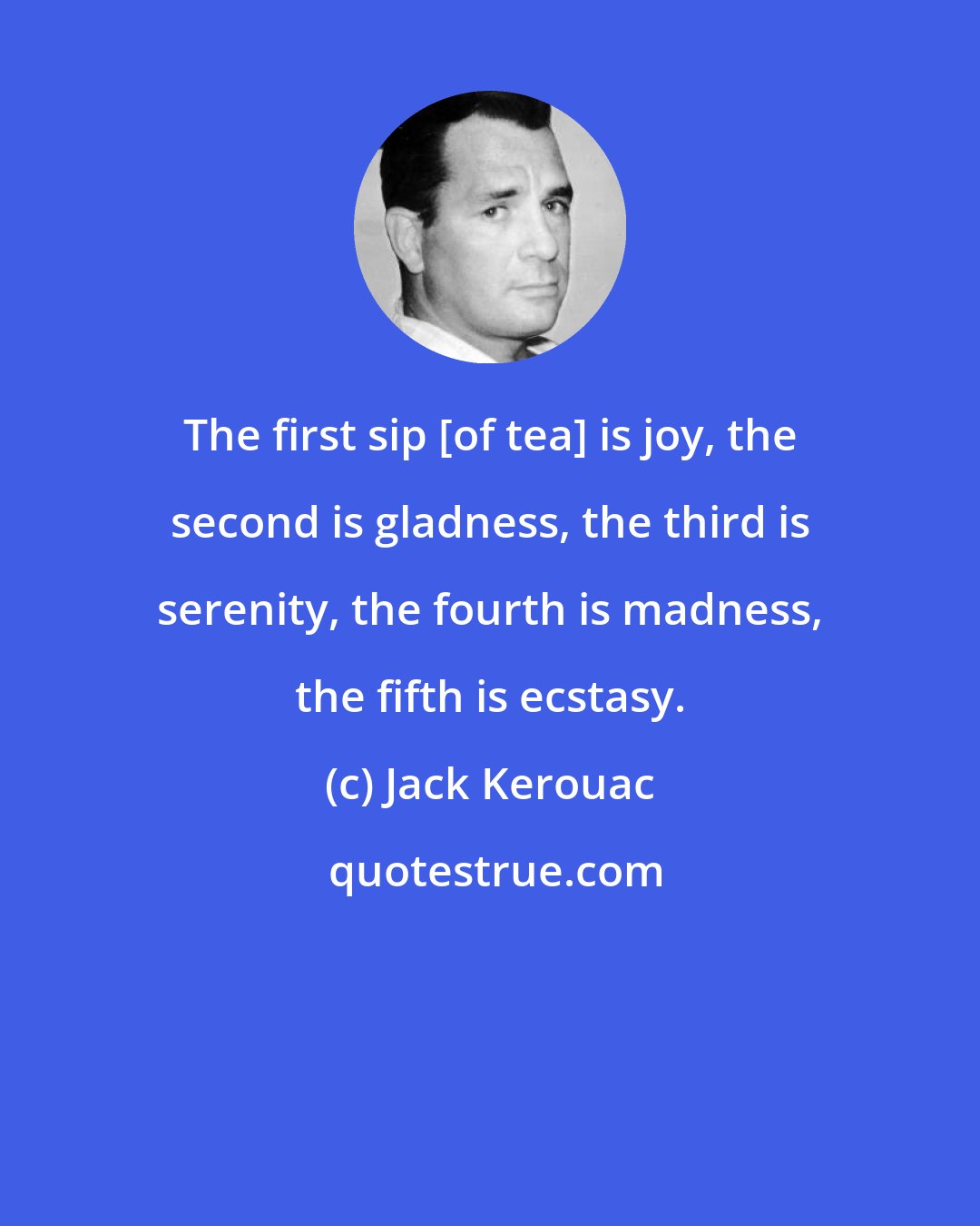 Jack Kerouac: The first sip [of tea] is joy, the second is gladness, the third is serenity, the fourth is madness, the fifth is ecstasy.
