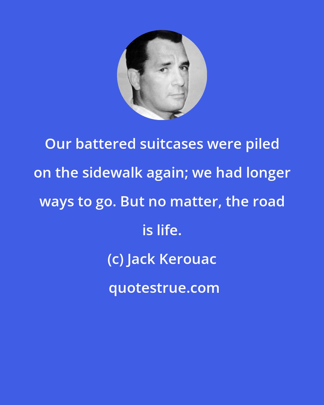Jack Kerouac: Our battered suitcases were piled on the sidewalk again; we had longer ways to go. But no matter, the road is life.