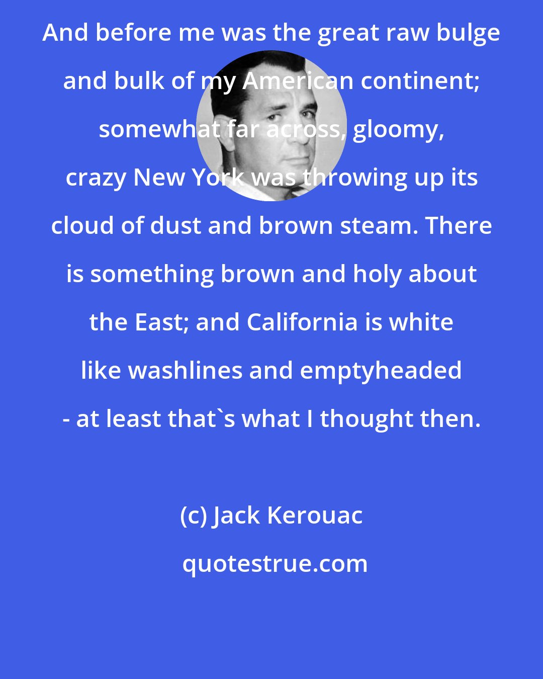 Jack Kerouac: And before me was the great raw bulge and bulk of my American continent; somewhat far across, gloomy, crazy New York was throwing up its cloud of dust and brown steam. There is something brown and holy about the East; and California is white like washlines and emptyheaded - at least that's what I thought then.