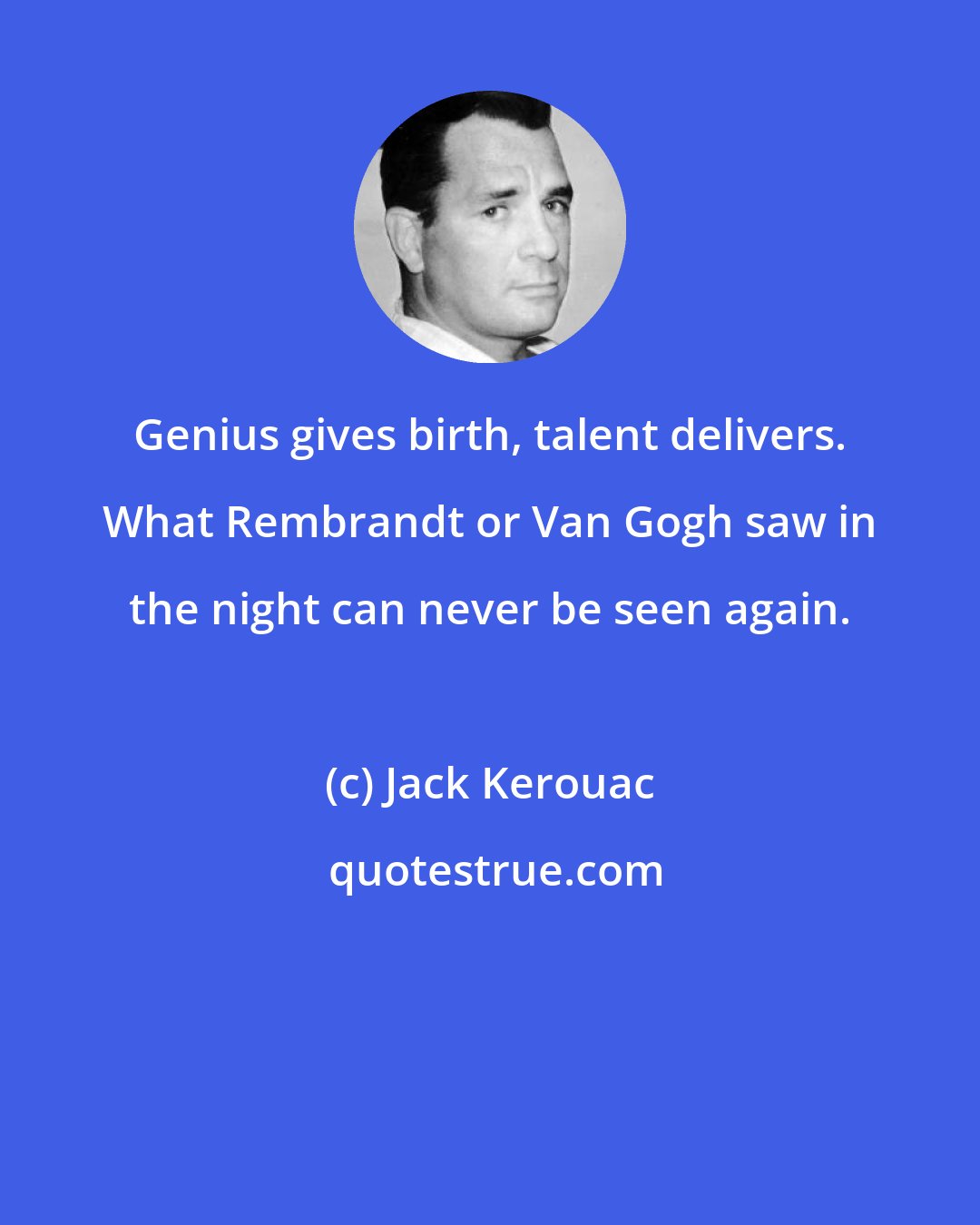 Jack Kerouac: Genius gives birth, talent delivers. What Rembrandt or Van Gogh saw in the night can never be seen again.