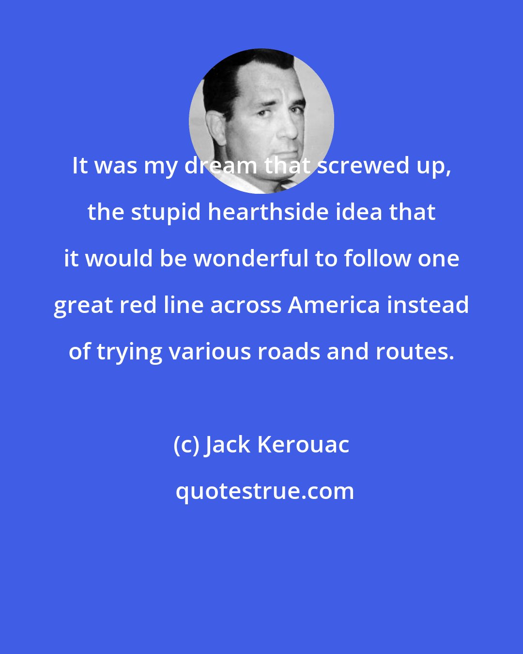 Jack Kerouac: It was my dream that screwed up, the stupid hearthside idea that it would be wonderful to follow one great red line across America instead of trying various roads and routes.