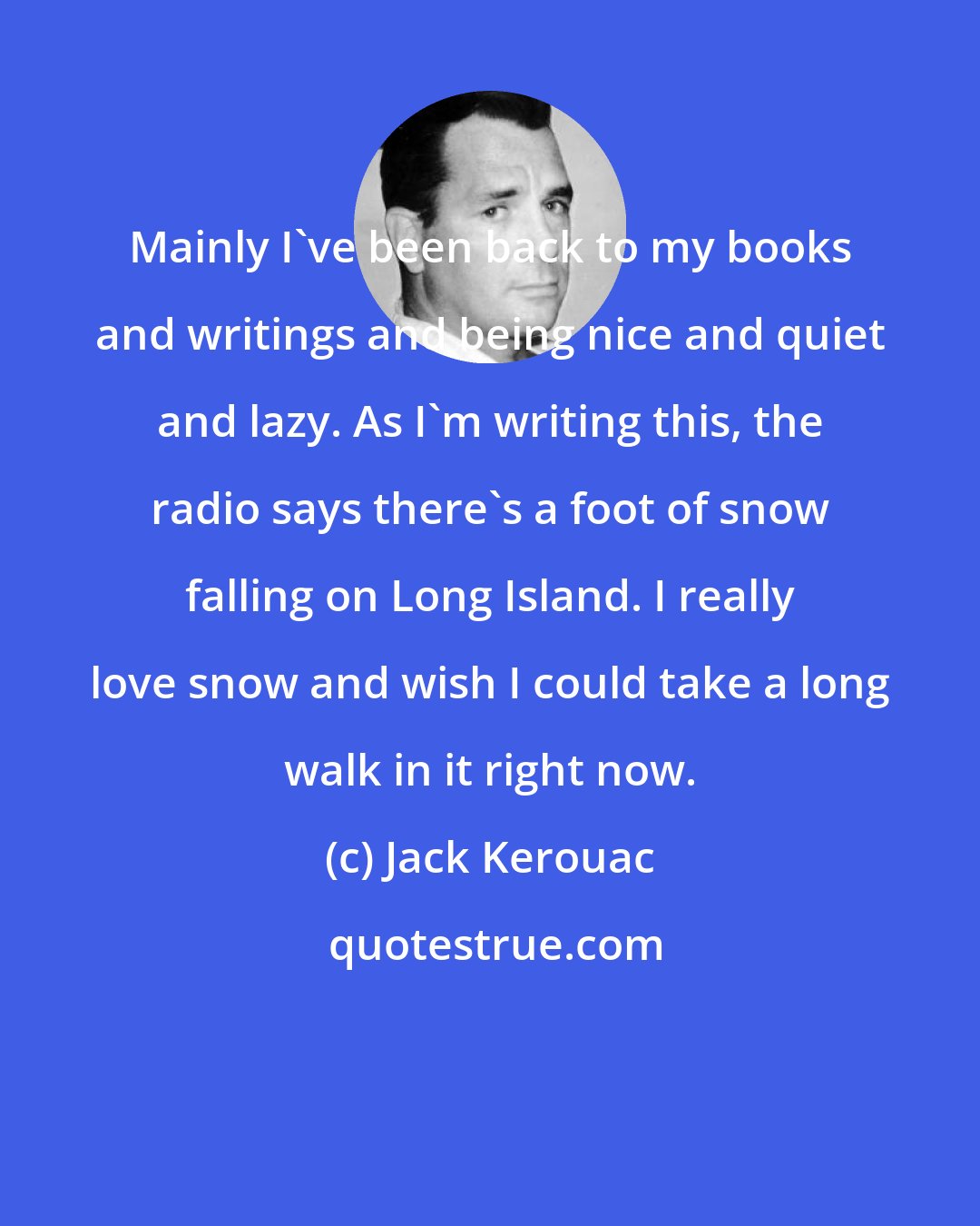Jack Kerouac: Mainly I've been back to my books and writings and being nice and quiet and lazy. As I'm writing this, the radio says there's a foot of snow falling on Long Island. I really love snow and wish I could take a long walk in it right now.