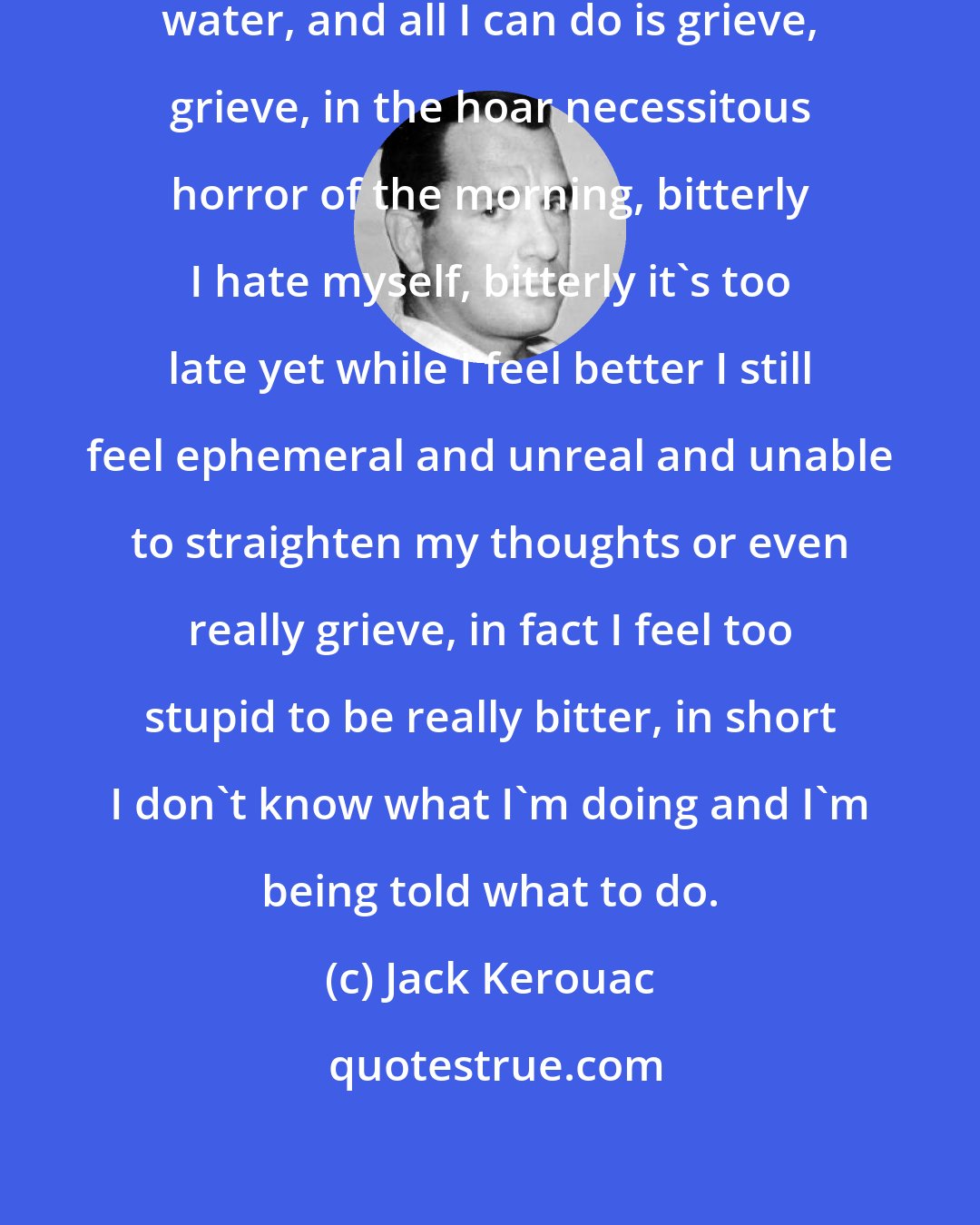 Jack Kerouac: I'm stuck struggling in the cold water, and all I can do is grieve, grieve, in the hoar necessitous horror of the morning, bitterly I hate myself, bitterly it's too late yet while I feel better I still feel ephemeral and unreal and unable to straighten my thoughts or even really grieve, in fact I feel too stupid to be really bitter, in short I don't know what I'm doing and I'm being told what to do.