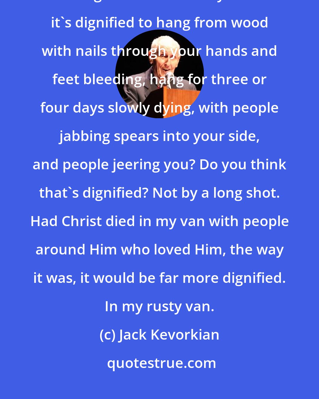 Jack Kevorkian: Well, let's take what people think is a dignified death. Christ - was that a dignified death? Do you think it's dignified to hang from wood with nails through your hands and feet bleeding, hang for three or four days slowly dying, with people jabbing spears into your side, and people jeering you? Do you think that's dignified? Not by a long shot. Had Christ died in my van with people around Him who loved Him, the way it was, it would be far more dignified. In my rusty van.