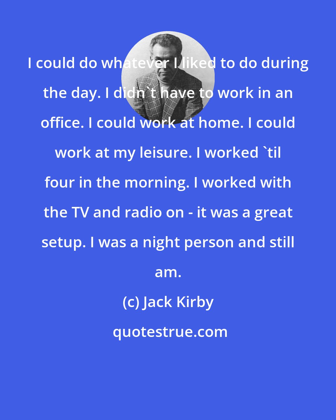 Jack Kirby: I could do whatever I liked to do during the day. I didn't have to work in an office. I could work at home. I could work at my leisure. I worked 'til four in the morning. I worked with the TV and radio on - it was a great setup. I was a night person and still am.