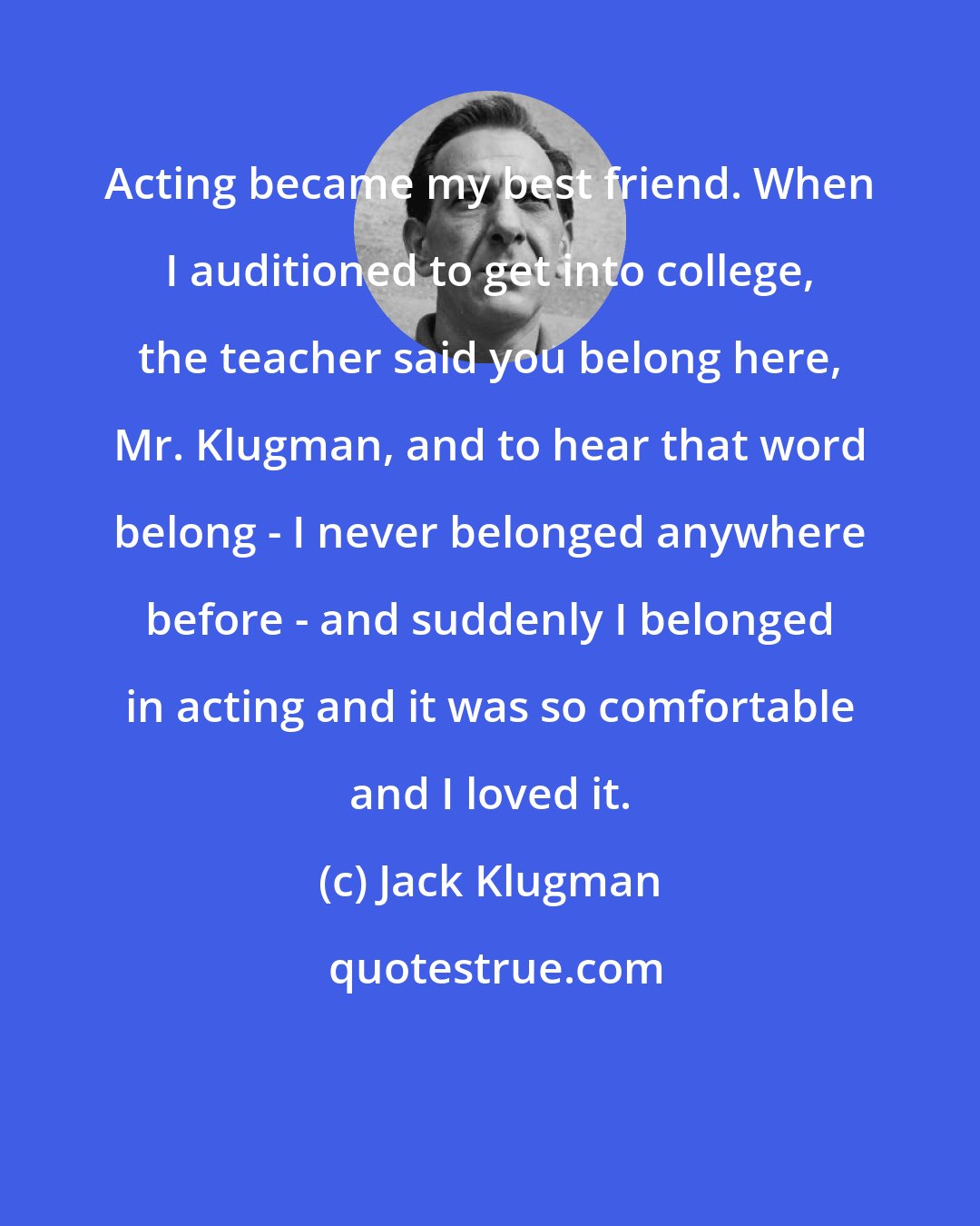 Jack Klugman: Acting became my best friend. When I auditioned to get into college, the teacher said you belong here, Mr. Klugman, and to hear that word belong - I never belonged anywhere before - and suddenly I belonged in acting and it was so comfortable and I loved it.