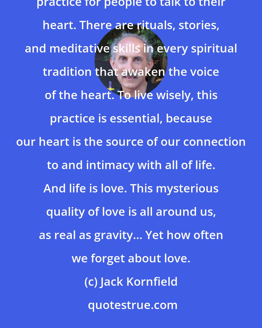 Jack Kornfield: If you want to love, take the time to listen to your heart. In most ancient and wise cultures it is a regular practice for people to talk to their heart. There are rituals, stories, and meditative skills in every spiritual tradition that awaken the voice of the heart. To live wisely, this practice is essential, because our heart is the source of our connection to and intimacy with all of life. And life is love. This mysterious quality of love is all around us, as real as gravity... Yet how often we forget about love.