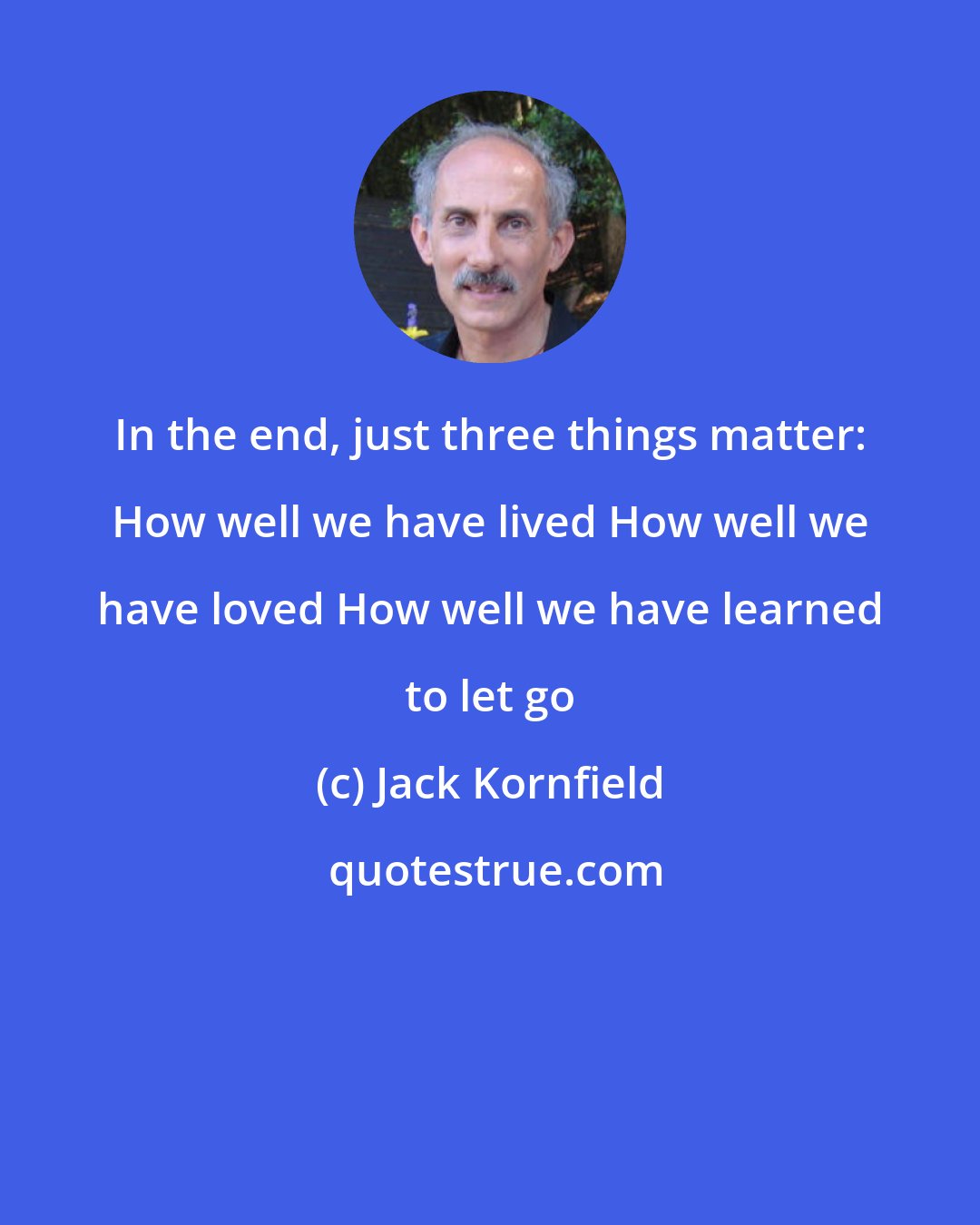 Jack Kornfield: In the end, just three things matter: How well we have lived How well we have loved How well we have learned to let go