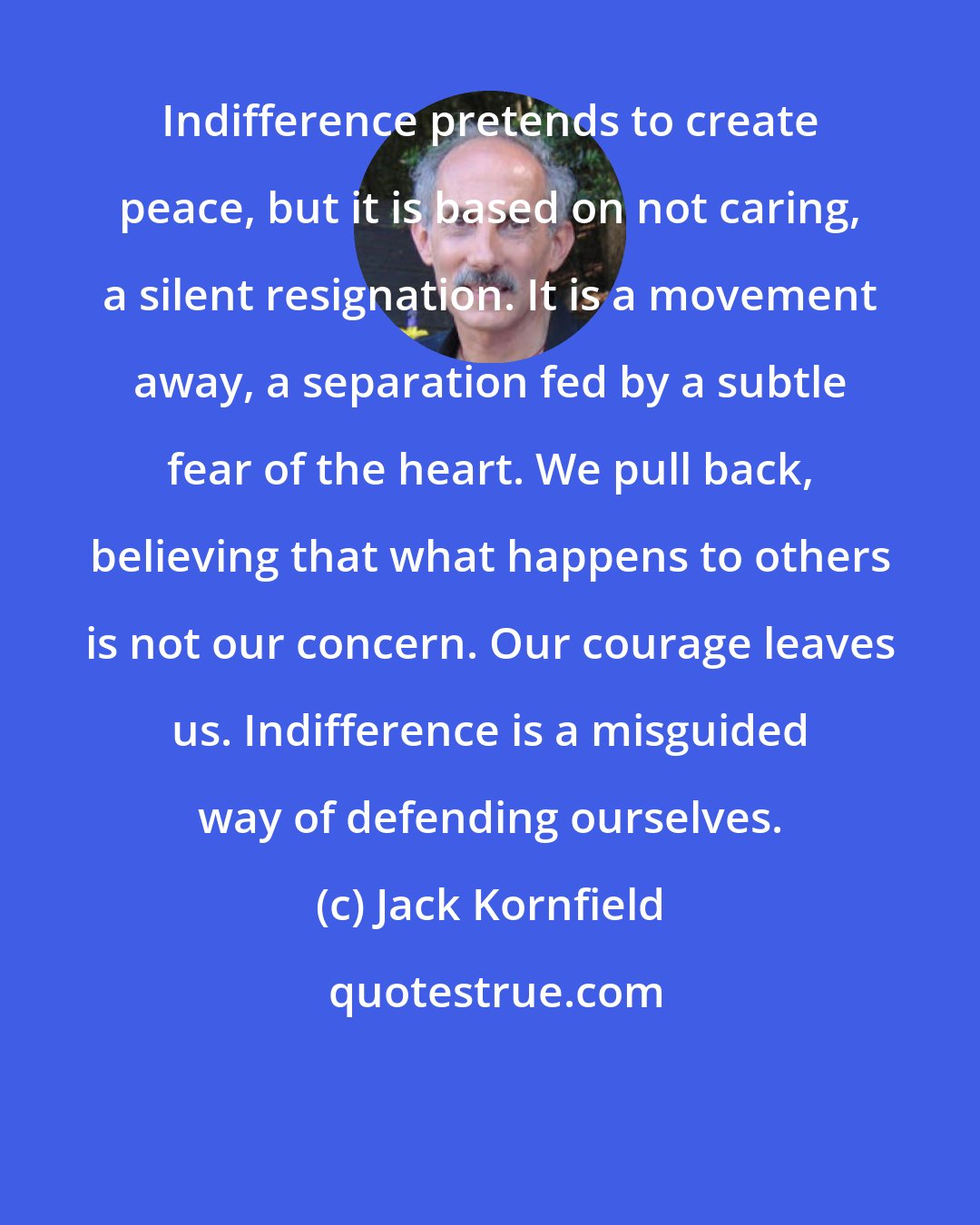 Jack Kornfield: Indifference pretends to create peace, but it is based on not caring, a silent resignation. It is a movement away, a separation fed by a subtle fear of the heart. We pull back, believing that what happens to others is not our concern. Our courage leaves us. Indifference is a misguided way of defending ourselves.