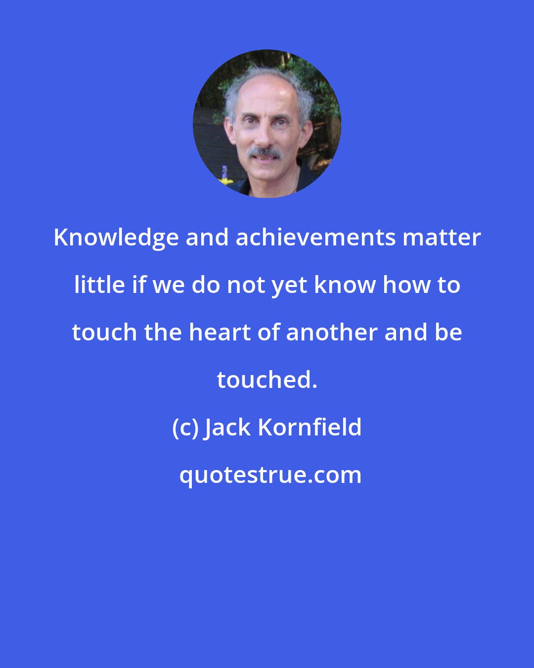 Jack Kornfield: Knowledge and achievements matter little if we do not yet know how to touch the heart of another and be touched.