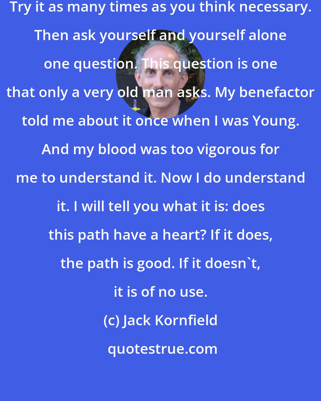 Jack Kornfield: Look at every path closely and deliberately. Try it as many times as you think necessary. Then ask yourself and yourself alone one question. This question is one that only a very old man asks. My benefactor told me about it once when I was Young. And my blood was too vigorous for me to understand it. Now I do understand it. I will tell you what it is: does this path have a heart? If it does, the path is good. If it doesn't, it is of no use.