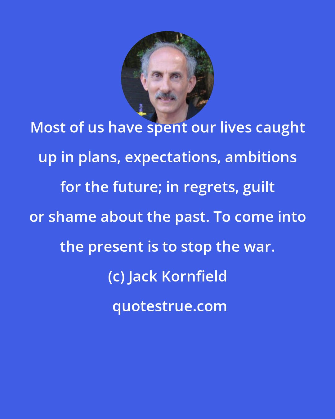 Jack Kornfield: Most of us have spent our lives caught up in plans, expectations, ambitions for the future; in regrets, guilt or shame about the past. To come into the present is to stop the war.