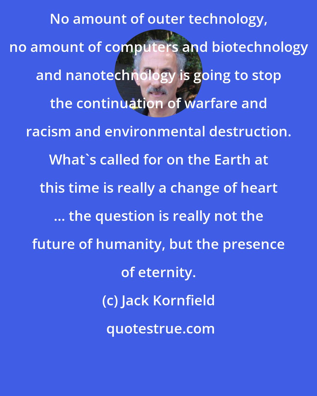 Jack Kornfield: No amount of outer technology, no amount of computers and biotechnology and nanotechnology is going to stop the continuation of warfare and racism and environmental destruction. What's called for on the Earth at this time is really a change of heart ... the question is really not the future of humanity, but the presence of eternity.