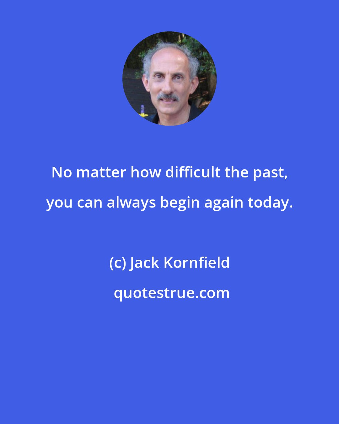 Jack Kornfield: No matter how difficult the past, you can always begin again today.