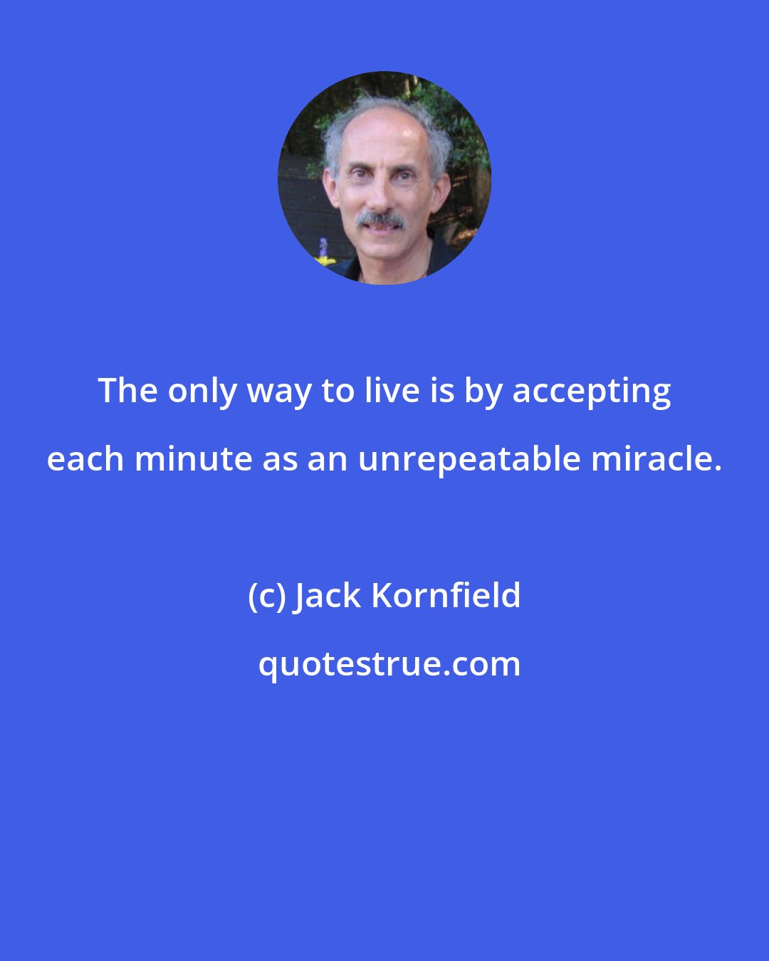 Jack Kornfield: The only way to live is by accepting each minute as an unrepeatable miracle.