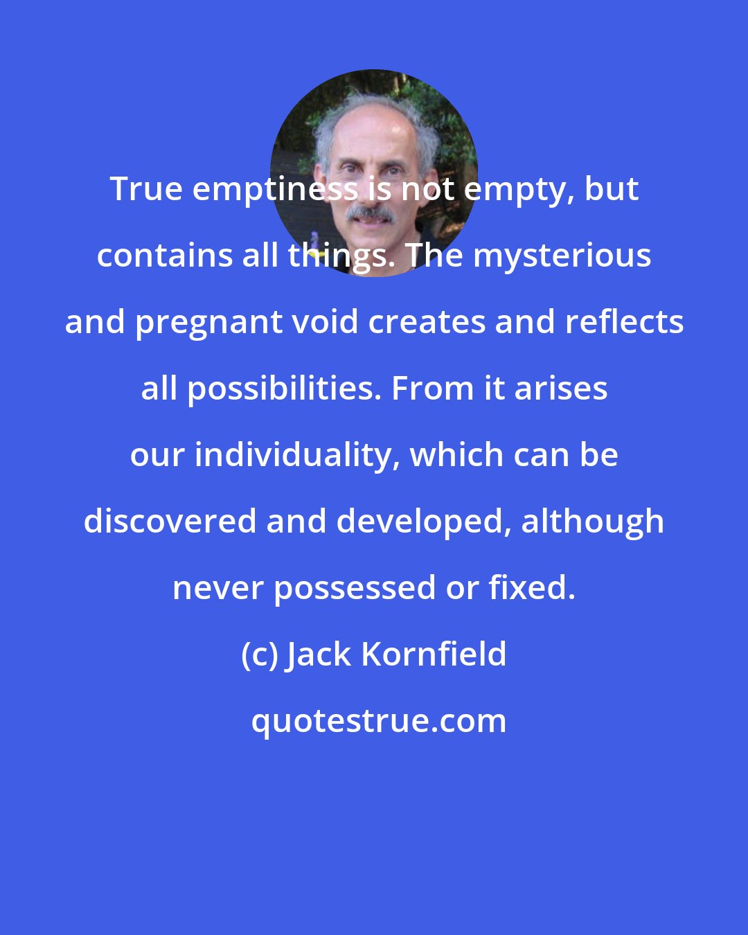 Jack Kornfield: True emptiness is not empty, but contains all things. The mysterious and pregnant void creates and reflects all possibilities. From it arises our individuality, which can be discovered and developed, although never possessed or fixed.