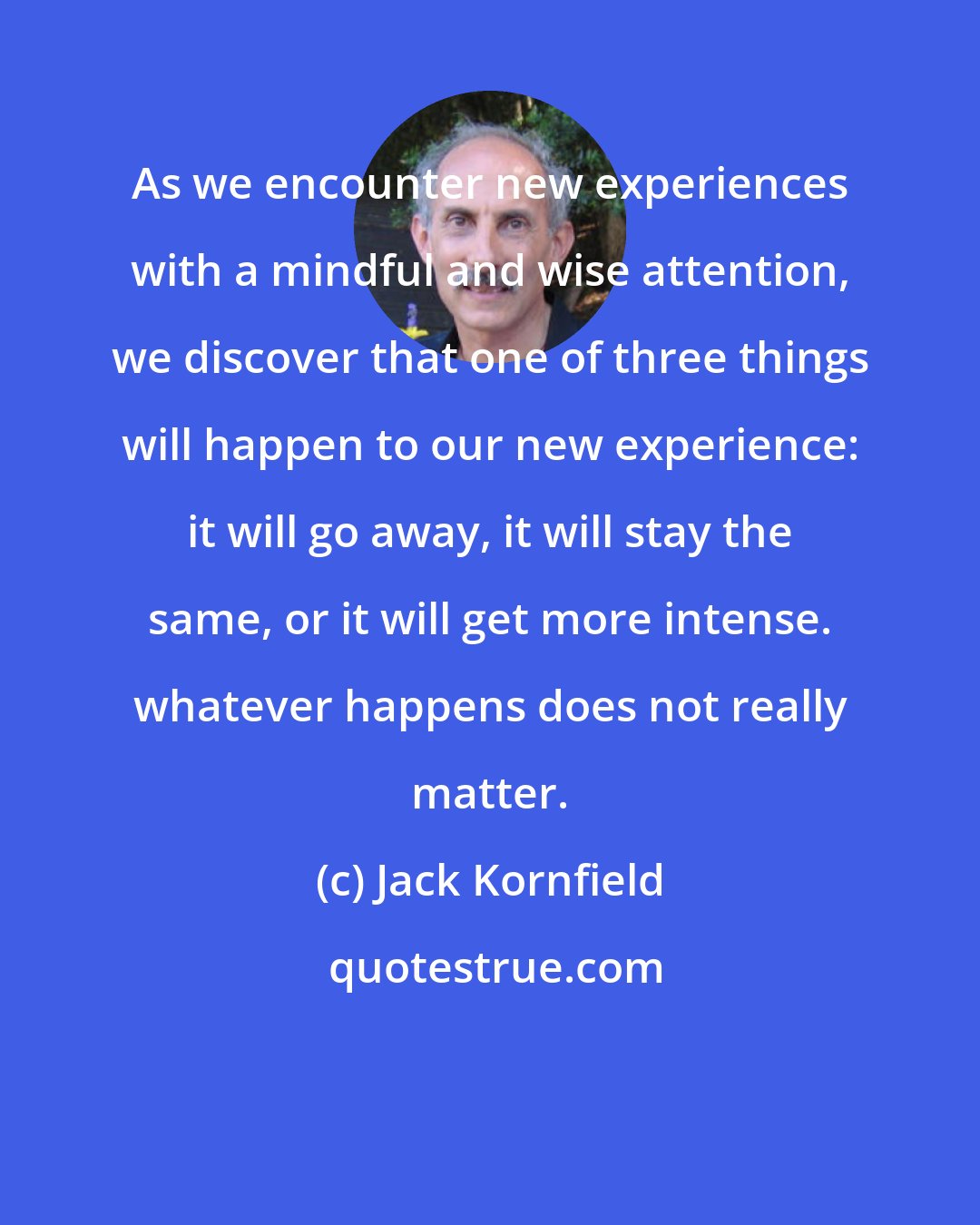 Jack Kornfield: As we encounter new experiences with a mindful and wise attention, we discover that one of three things will happen to our new experience: it will go away, it will stay the same, or it will get more intense. whatever happens does not really matter.