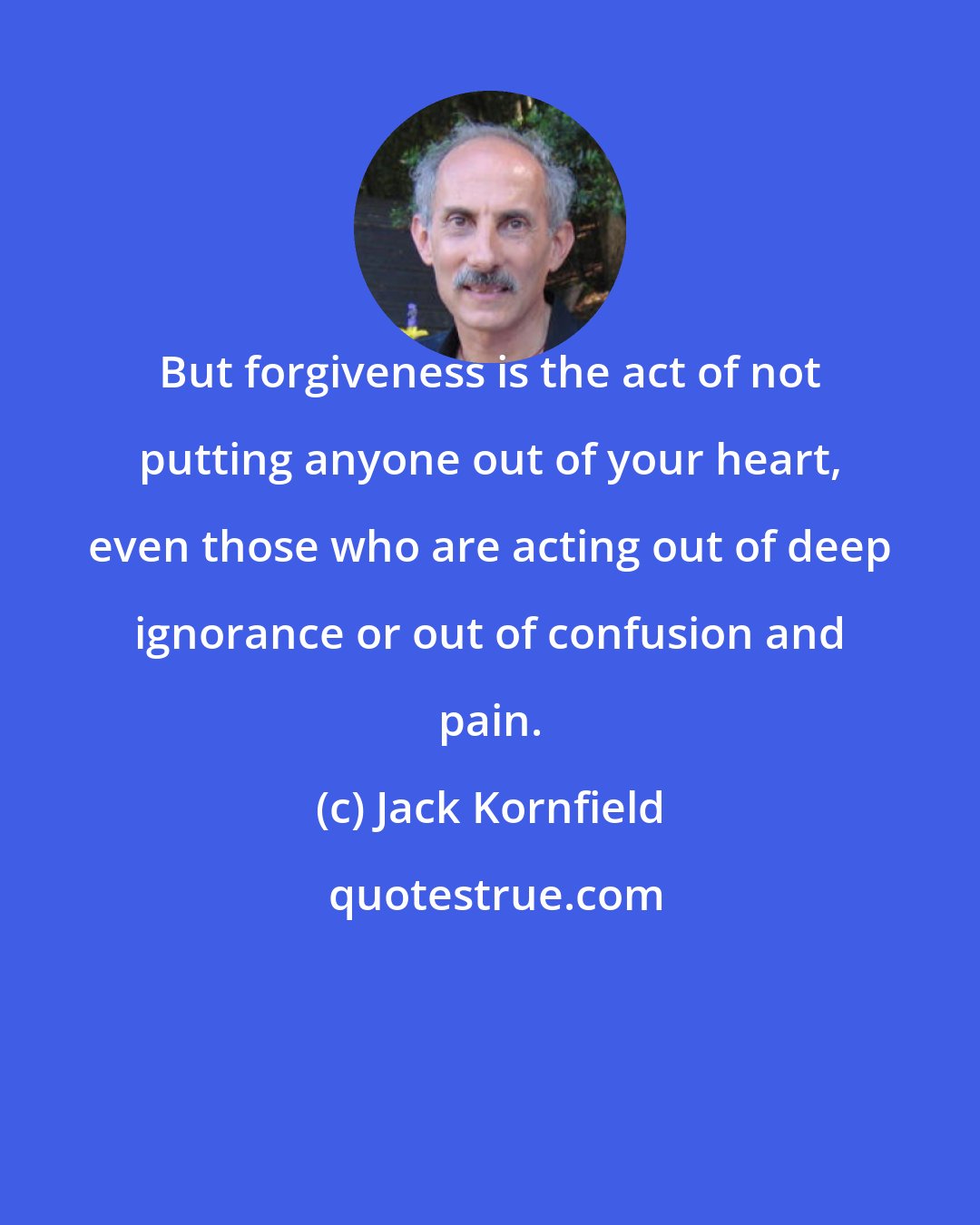 Jack Kornfield: But forgiveness is the act of not putting anyone out of your heart, even those who are acting out of deep ignorance or out of confusion and pain.