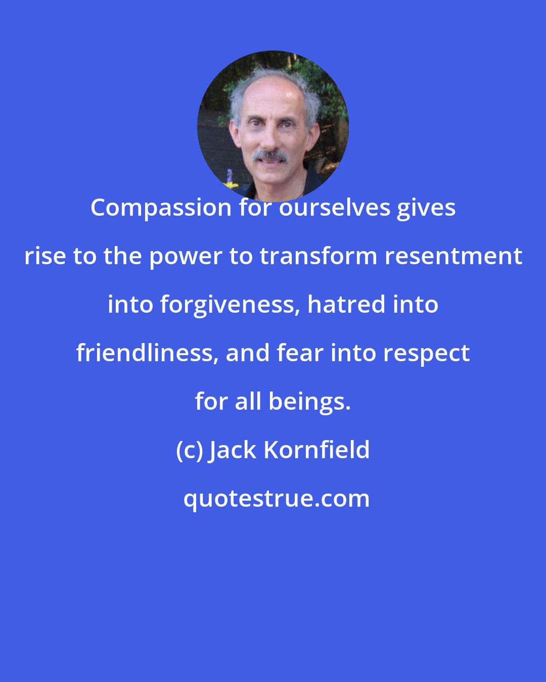 Jack Kornfield: Compassion for ourselves gives rise to the power to transform resentment into forgiveness, hatred into friendliness, and fear into respect for all beings.