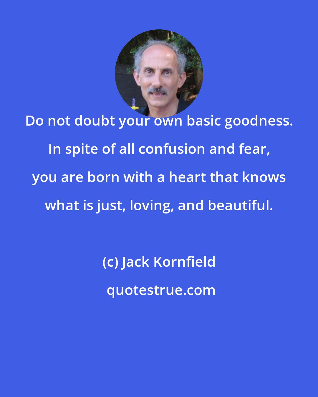 Jack Kornfield: Do not doubt your own basic goodness. In spite of all confusion and fear, you are born with a heart that knows what is just, loving, and beautiful.