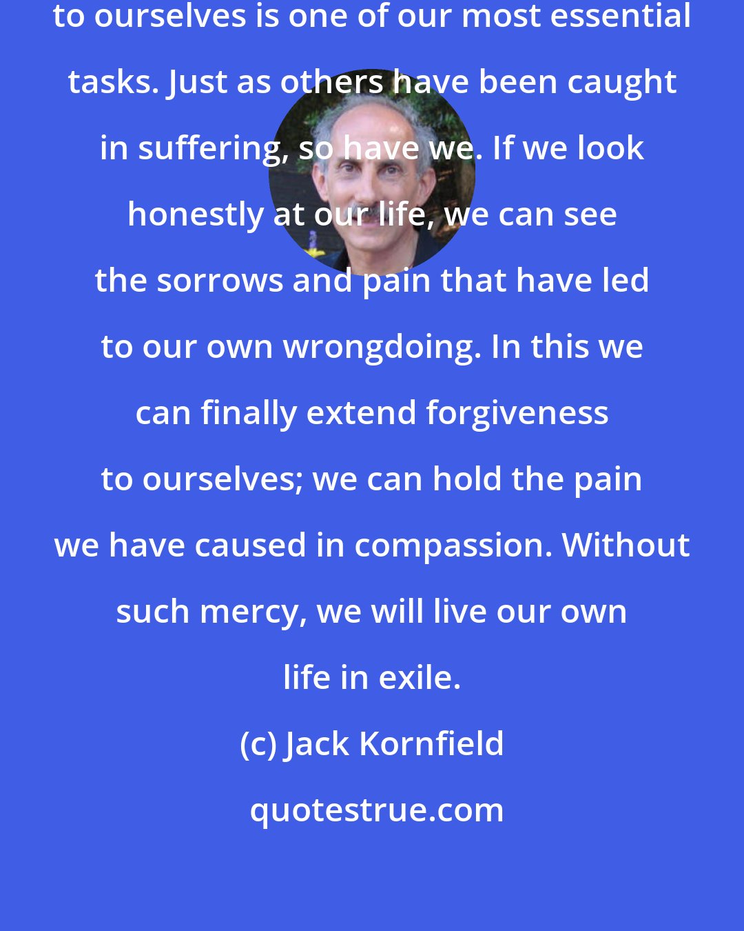 Jack Kornfield: Finding a way to extend forgiveness to ourselves is one of our most essential tasks. Just as others have been caught in suffering, so have we. If we look honestly at our life, we can see the sorrows and pain that have led to our own wrongdoing. In this we can finally extend forgiveness to ourselves; we can hold the pain we have caused in compassion. Without such mercy, we will live our own life in exile.