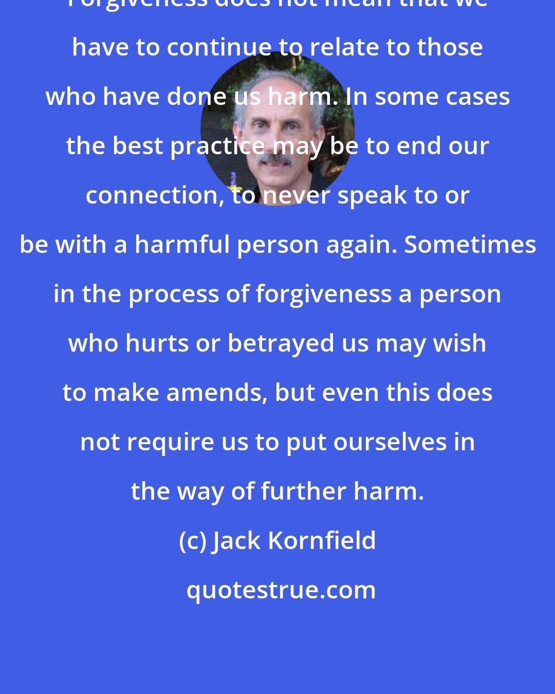 Jack Kornfield: Forgiveness does not mean that we have to continue to relate to those who have done us harm. In some cases the best practice may be to end our connection, to never speak to or be with a harmful person again. Sometimes in the process of forgiveness a person who hurts or betrayed us may wish to make amends, but even this does not require us to put ourselves in the way of further harm.