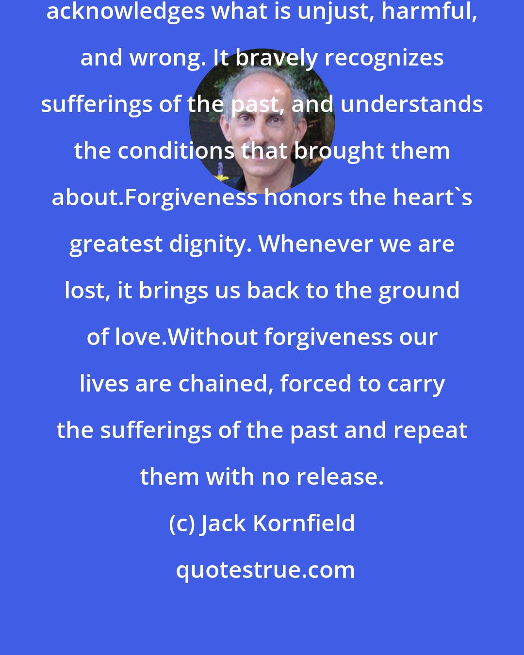 Jack Kornfield: Forgiveness sees wisely. It willingly acknowledges what is unjust, harmful, and wrong. It bravely recognizes sufferings of the past, and understands the conditions that brought them about.Forgiveness honors the heart's greatest dignity. Whenever we are lost, it brings us back to the ground of love.Without forgiveness our lives are chained, forced to carry the sufferings of the past and repeat them with no release.