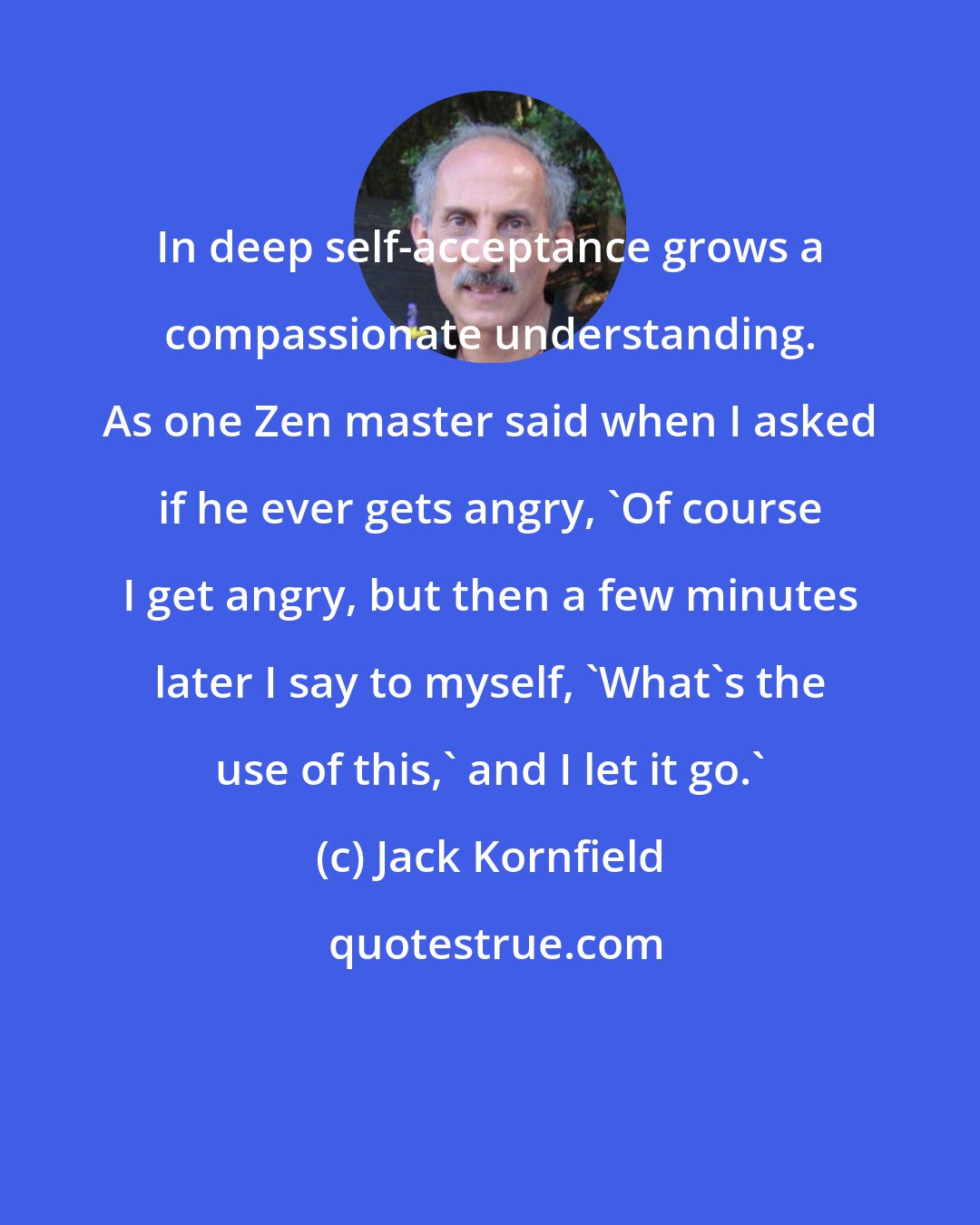 Jack Kornfield: In deep self-acceptance grows a compassionate understanding. As one Zen master said when I asked if he ever gets angry, 'Of course I get angry, but then a few minutes later I say to myself, 'What's the use of this,' and I let it go.'