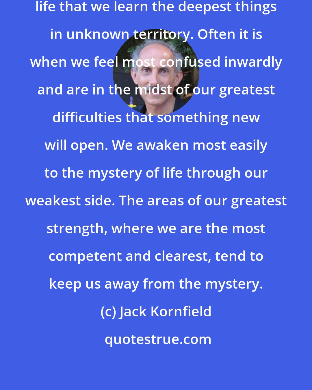 Jack Kornfield: It is the basic principle of spiritual life that we learn the deepest things in unknown territory. Often it is when we feel most confused inwardly and are in the midst of our greatest difficulties that something new will open. We awaken most easily to the mystery of life through our weakest side. The areas of our greatest strength, where we are the most competent and clearest, tend to keep us away from the mystery.