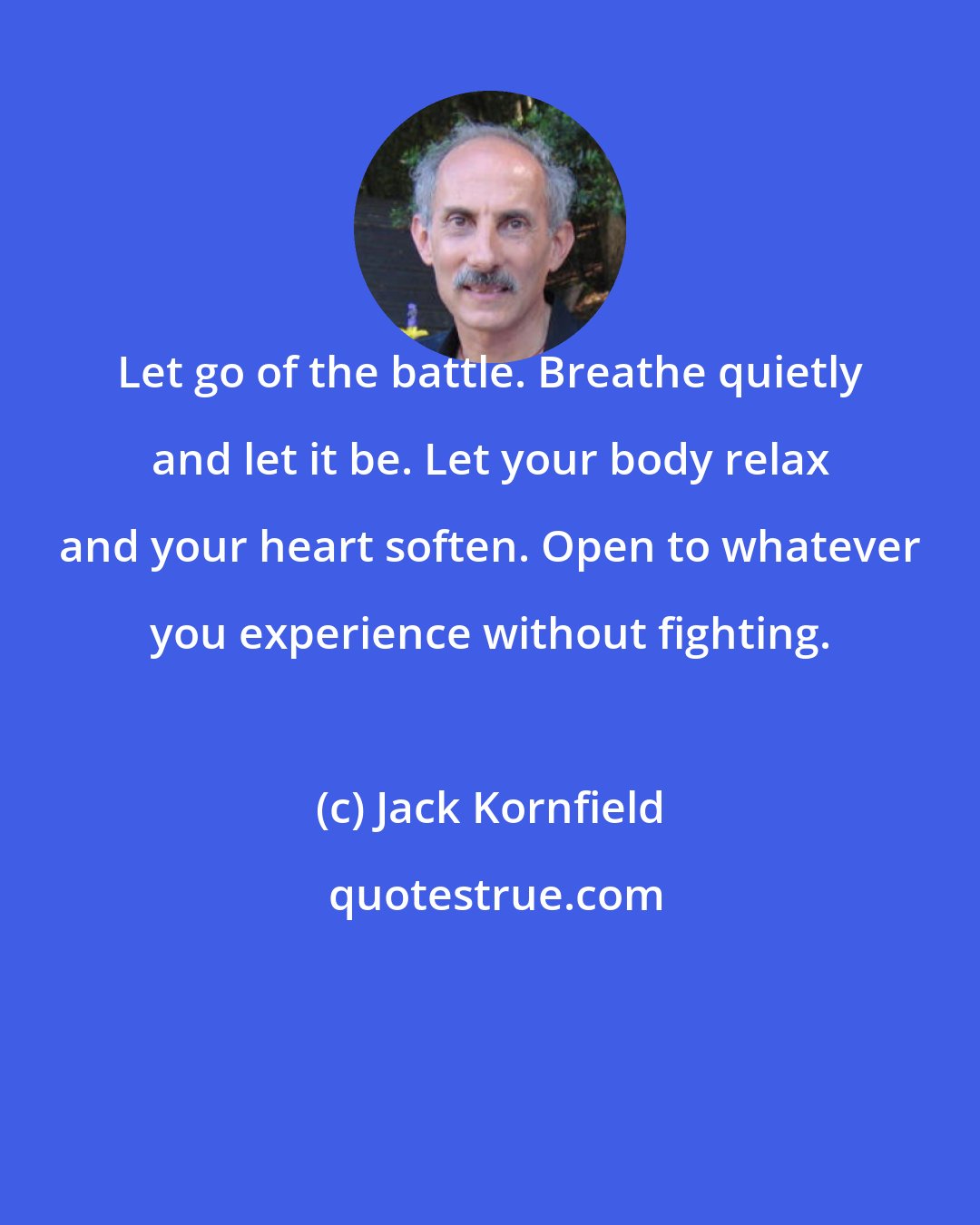 Jack Kornfield: Let go of the battle. Breathe quietly and let it be. Let your body relax and your heart soften. Open to whatever you experience without fighting.