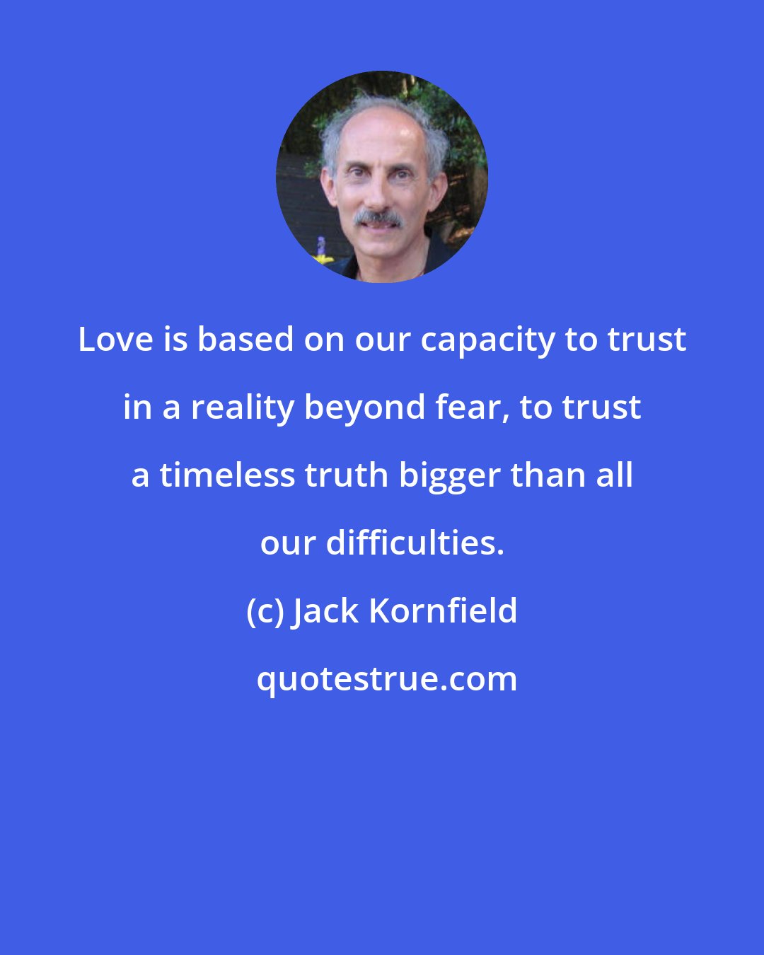 Jack Kornfield: Love is based on our capacity to trust in a reality beyond fear, to trust a timeless truth bigger than all our difficulties.