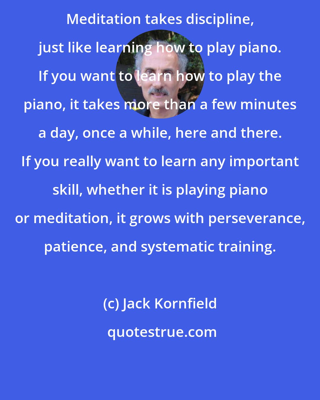 Jack Kornfield: Meditation takes discipline, just like learning how to play piano. If you want to learn how to play the piano, it takes more than a few minutes a day, once a while, here and there. If you really want to learn any important skill, whether it is playing piano or meditation, it grows with perseverance, patience, and systematic training.