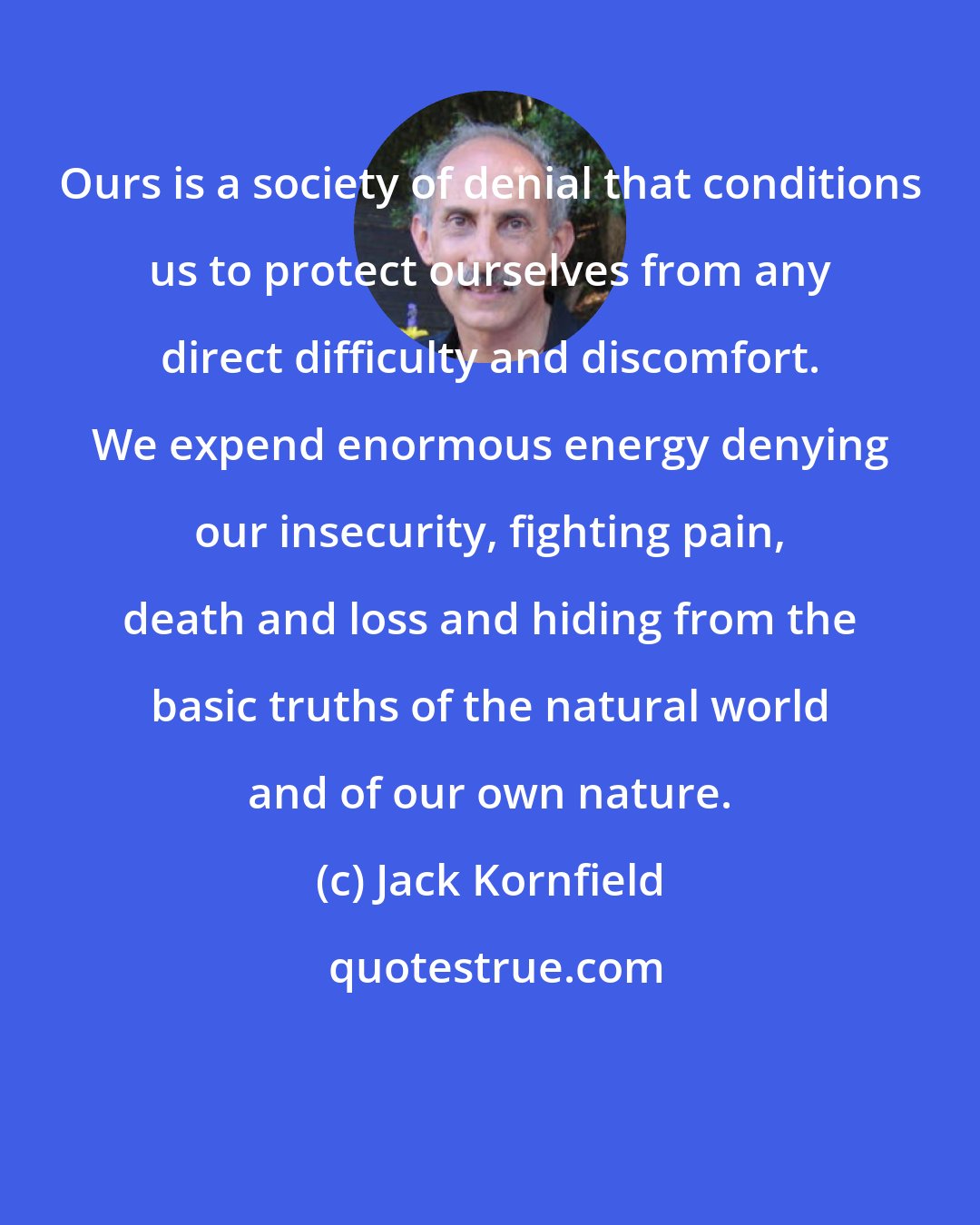 Jack Kornfield: Ours is a society of denial that conditions us to protect ourselves from any direct difficulty and discomfort. We expend enormous energy denying our insecurity, fighting pain, death and loss and hiding from the basic truths of the natural world and of our own nature.