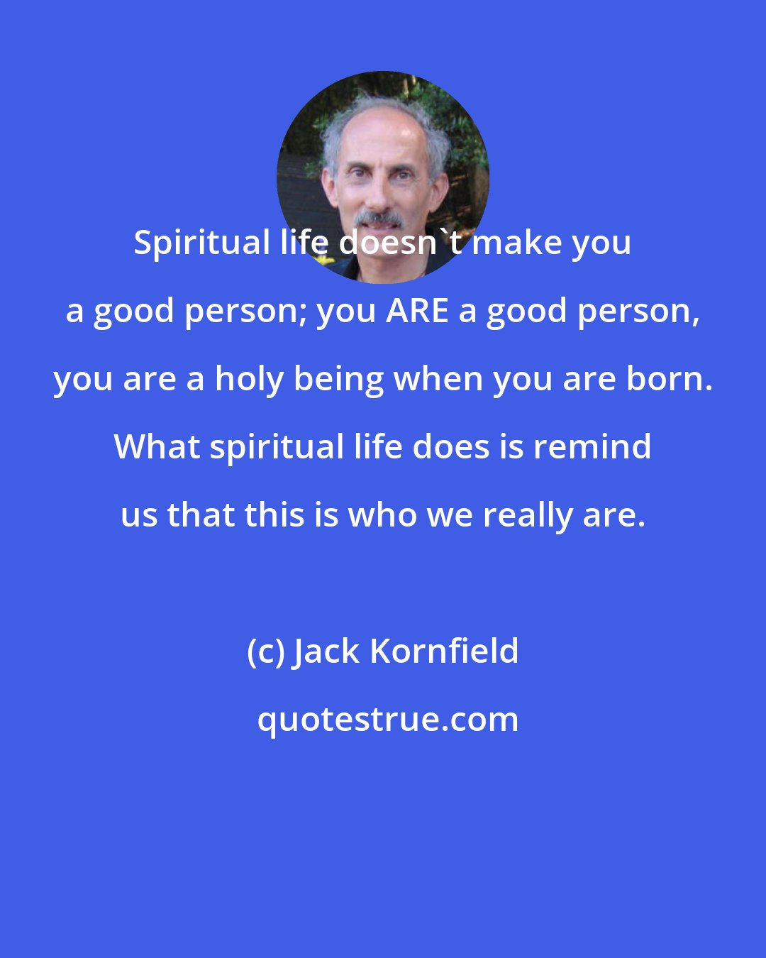 Jack Kornfield: Spiritual life doesn't make you a good person; you ARE a good person, you are a holy being when you are born. What spiritual life does is remind us that this is who we really are.