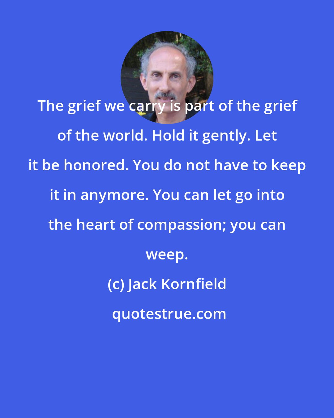 Jack Kornfield: The grief we carry is part of the grief of the world. Hold it gently. Let it be honored. You do not have to keep it in anymore. You can let go into the heart of compassion; you can weep.