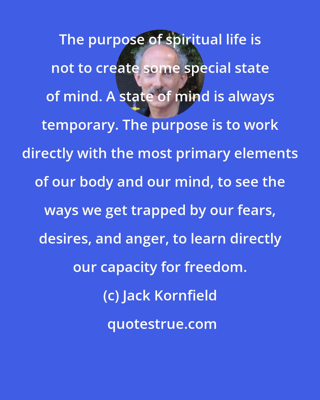 Jack Kornfield: The purpose of spiritual life is not to create some special state of mind. A state of mind is always temporary. The purpose is to work directly with the most primary elements of our body and our mind, to see the ways we get trapped by our fears, desires, and anger, to learn directly our capacity for freedom.