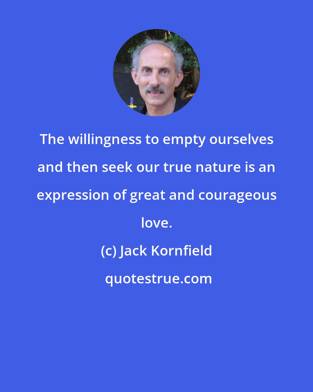 Jack Kornfield: The willingness to empty ourselves and then seek our true nature is an expression of great and courageous love.