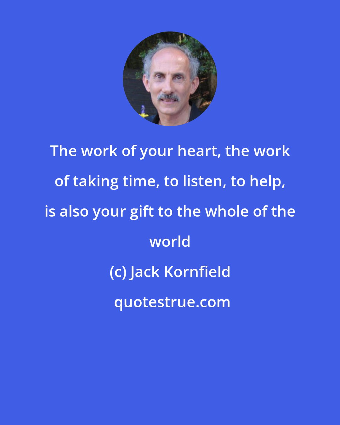 Jack Kornfield: The work of your heart, the work of taking time, to listen, to help, is also your gift to the whole of the world