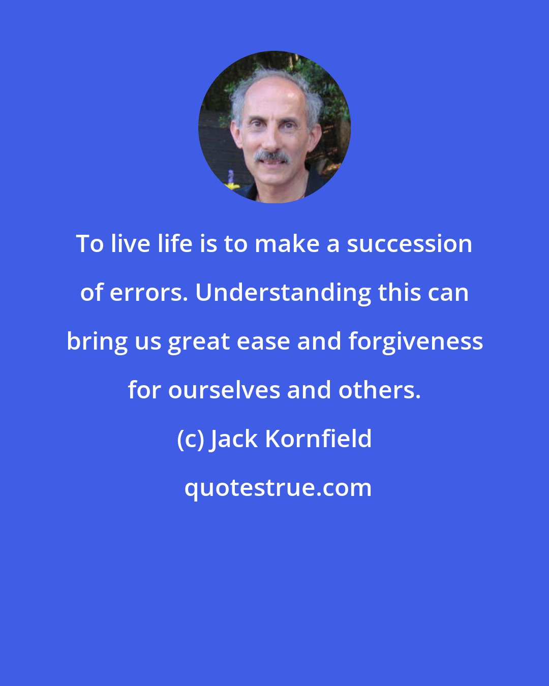 Jack Kornfield: To live life is to make a succession of errors. Understanding this can bring us great ease and forgiveness for ourselves and others.