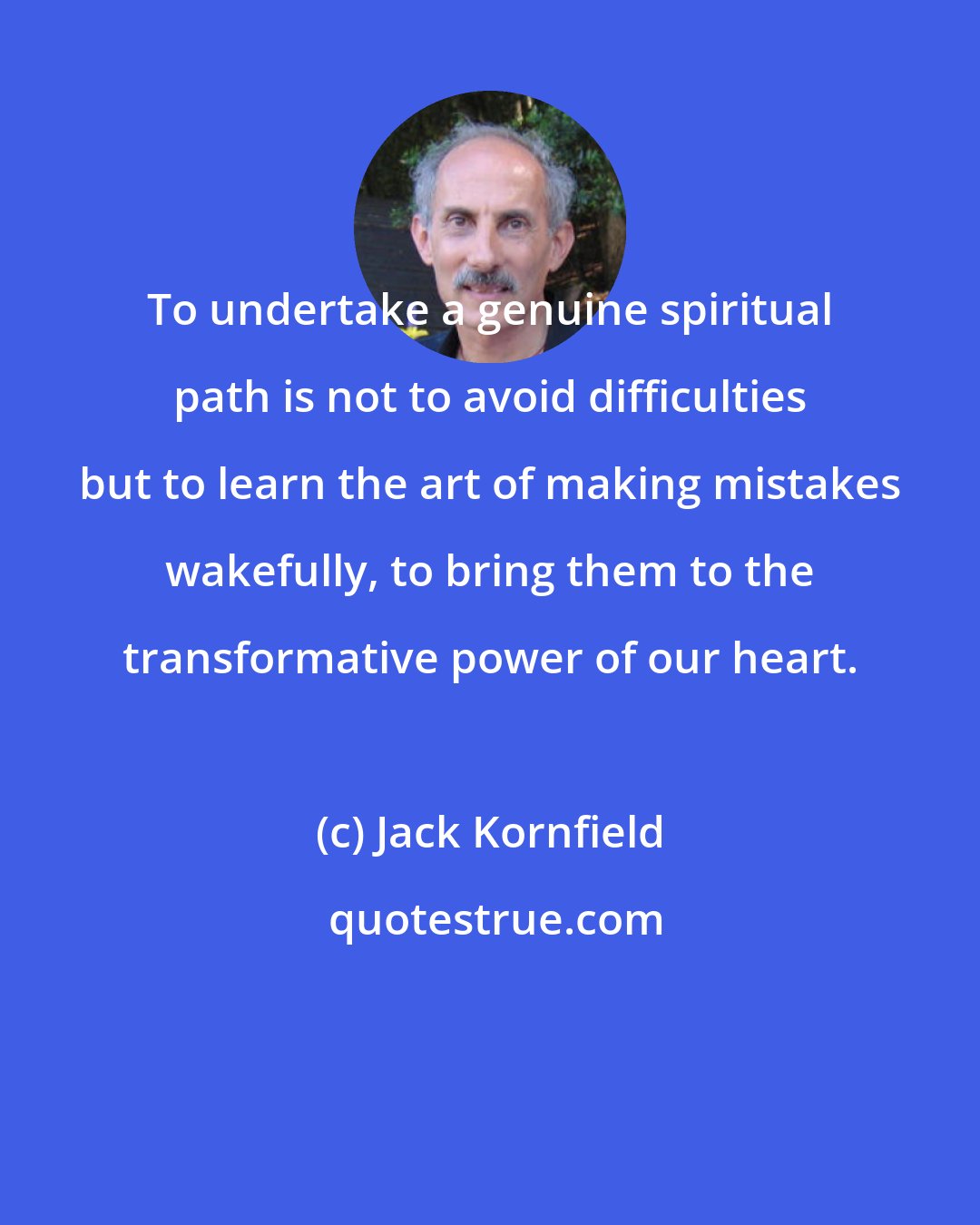 Jack Kornfield: To undertake a genuine spiritual path is not to avoid difficulties but to learn the art of making mistakes wakefully, to bring them to the transformative power of our heart.