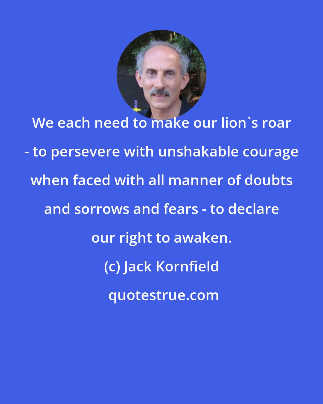 Jack Kornfield: We each need to make our lion's roar - to persevere with unshakable courage when faced with all manner of doubts and sorrows and fears - to declare our right to awaken.