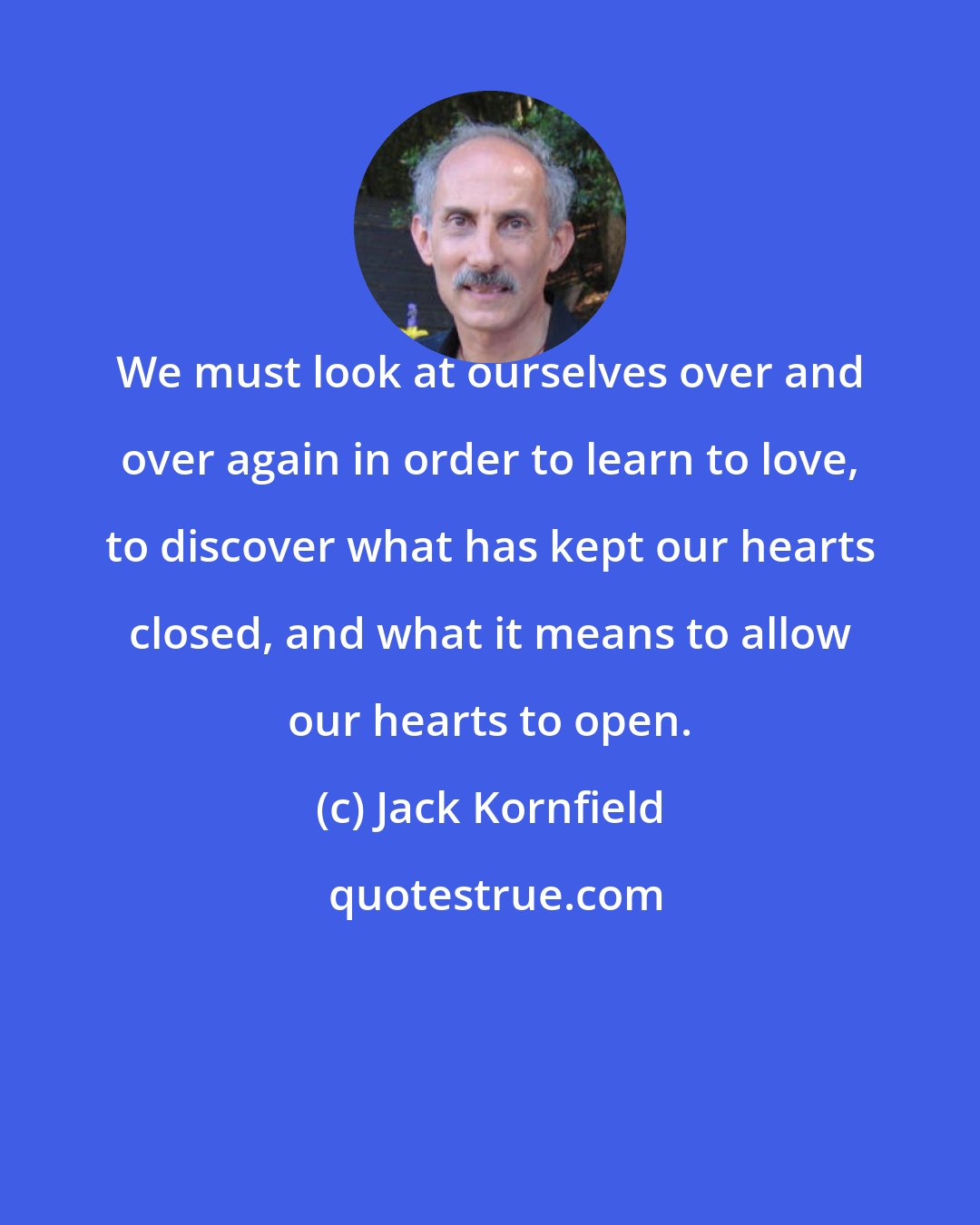 Jack Kornfield: We must look at ourselves over and over again in order to learn to love, to discover what has kept our hearts closed, and what it means to allow our hearts to open.