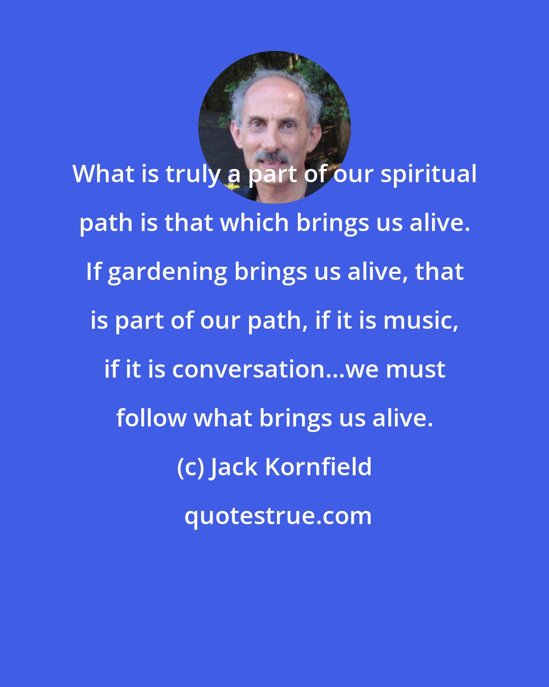 Jack Kornfield: What is truly a part of our spiritual path is that which brings us alive. If gardening brings us alive, that is part of our path, if it is music, if it is conversation...we must follow what brings us alive.